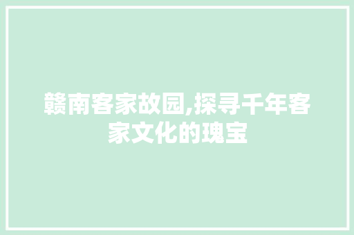 赣南客家故园,探寻千年客家文化的瑰宝