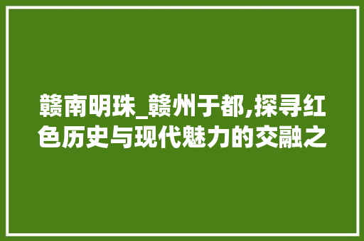 赣南明珠_赣州于都,探寻红色历史与现代魅力的交融之地