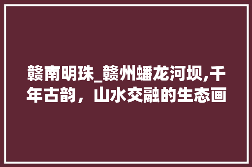 赣南明珠_赣州蟠龙河坝,千年古韵，山水交融的生态画卷