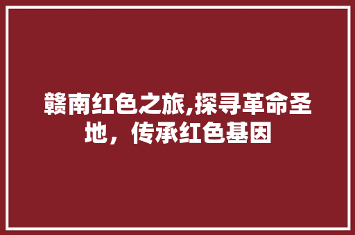 赣南红色之旅,探寻革命圣地，传承红色基因