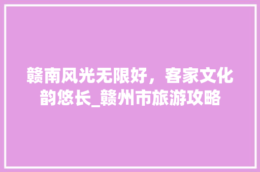 赣南风光无限好，客家文化韵悠长_赣州市旅游攻略