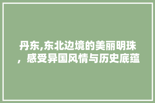 丹东,东北边境的美丽明珠，感受异国风情与历史底蕴