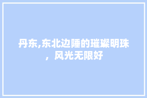 丹东,东北边陲的璀璨明珠，风光无限好  第1张