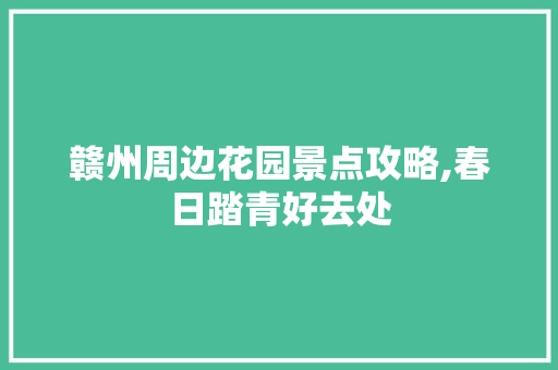 赣州周边花园景点攻略,春日踏青好去处