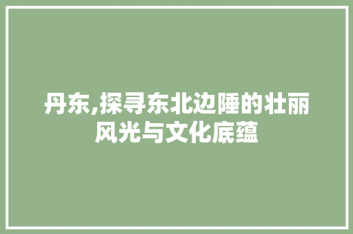 丹东,探寻东北边陲的壮丽风光与文化底蕴