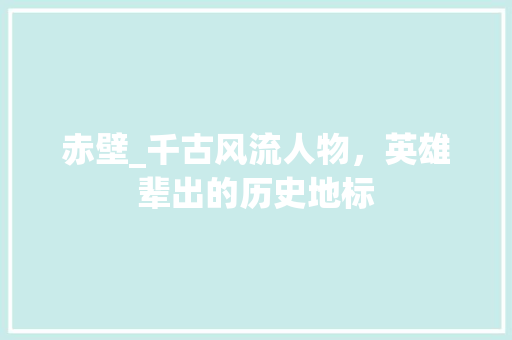 赤壁_千古风流人物，英雄辈出的历史地标