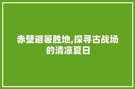 赤壁避暑胜地,探寻古战场的清凉夏日