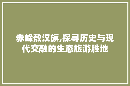 赤峰敖汉旗,探寻历史与现代交融的生态旅游胜地