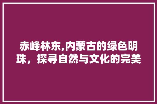 赤峰林东,内蒙古的绿色明珠，探寻自然与文化的完美交融  第1张