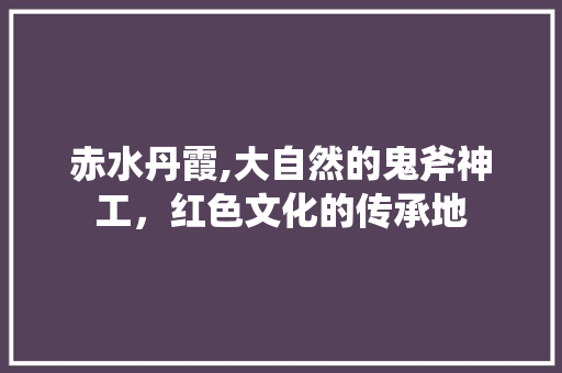 赤水丹霞,大自然的鬼斧神工，红色文化的传承地