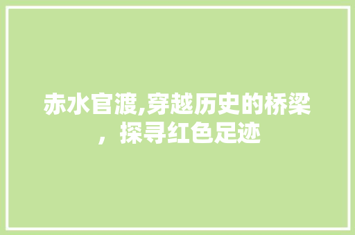 赤水官渡,穿越历史的桥梁，探寻红色足迹