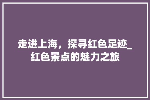 走进上海，探寻红色足迹_红色景点的魅力之旅