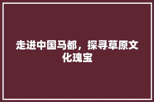 走进中国马都，探寻草原文化瑰宝