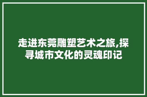 走进东莞雕塑艺术之旅,探寻城市文化的灵魂印记