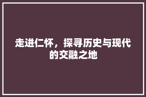 走进仁怀，探寻历史与现代的交融之地