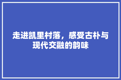 走进凯里村落，感受古朴与现代交融的韵味