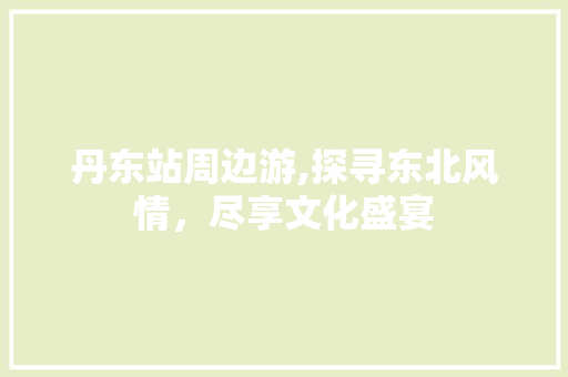 丹东站周边游,探寻东北风情，尽享文化盛宴