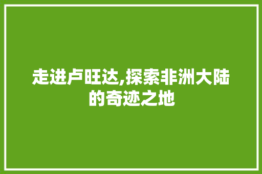 走进卢旺达,探索非洲大陆的奇迹之地