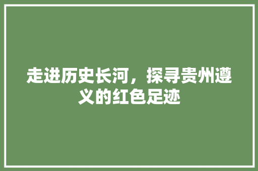 走进历史长河，探寻贵州遵义的红色足迹