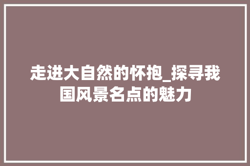 走进大自然的怀抱_探寻我国风景名点的魅力