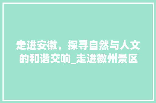 走进安徽，探寻自然与人文的和谐交响_走进徽州景区的美丽画卷