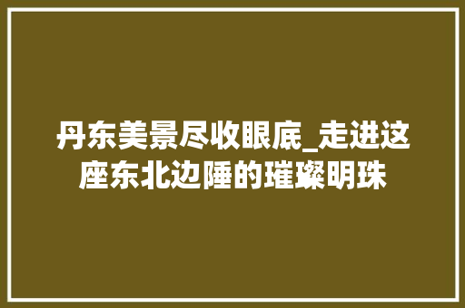 丹东美景尽收眼底_走进这座东北边陲的璀璨明珠