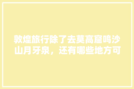 敦煌旅行除了去莫高窟鸣沙山月牙泉，还有哪些地方可以去看看，通化旅游有什么好玩的地方。