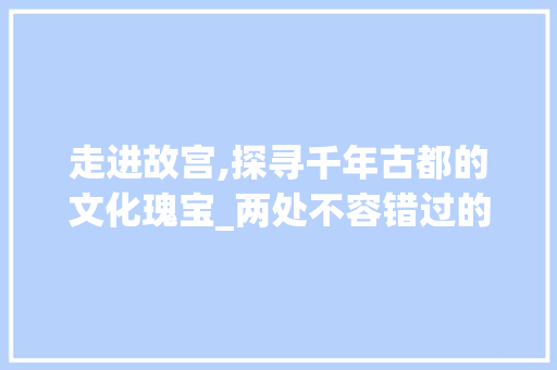 走进故宫,探寻千年古都的文化瑰宝_两处不容错过的景点详解