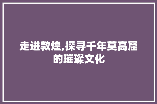 走进敦煌,探寻千年莫高窟的璀璨文化