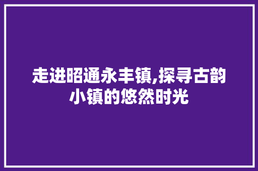 走进昭通永丰镇,探寻古韵小镇的悠然时光