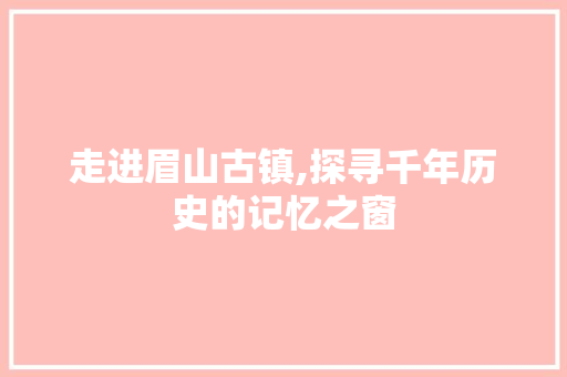 走进眉山古镇,探寻千年历史的记忆之窗