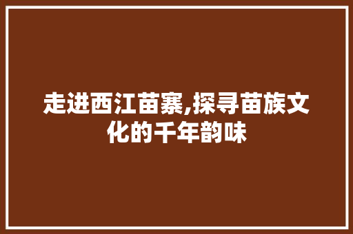 走进西江苗寨,探寻苗族文化的千年韵味