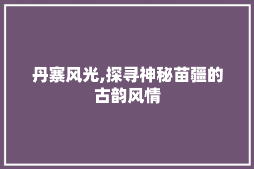 丹寨风光,探寻神秘苗疆的古韵风情