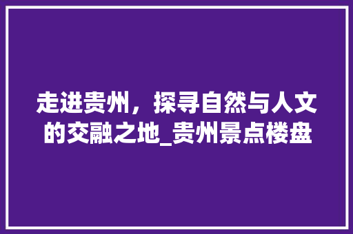 走进贵州，探寻自然与人文的交融之地_贵州景点楼盘推荐之旅