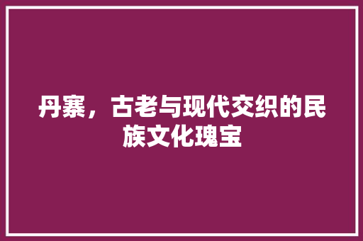 丹寨，古老与现代交织的民族文化瑰宝