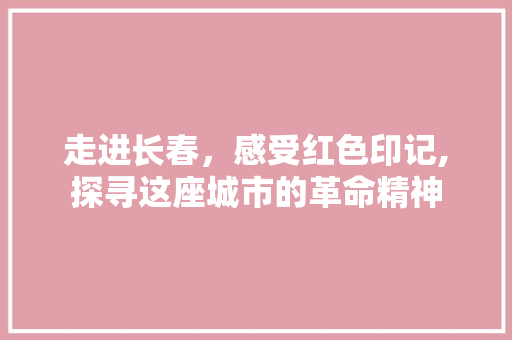 走进长春，感受红色印记,探寻这座城市的革命精神  第1张