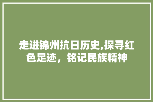 走进锦州抗日历史,探寻红色足迹，铭记民族精神