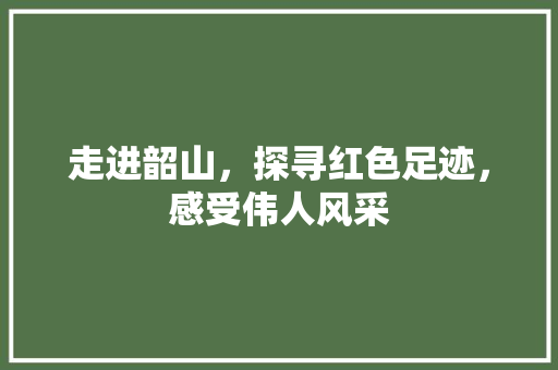 走进韶山，探寻红色足迹，感受伟人风采