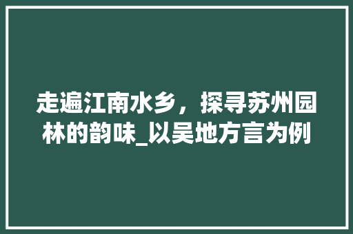 走遍江南水乡，探寻苏州园林的韵味_以吴地方言为例