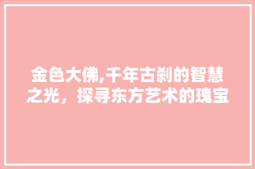 金色大佛,千年古刹的智慧之光，探寻东方艺术的瑰宝