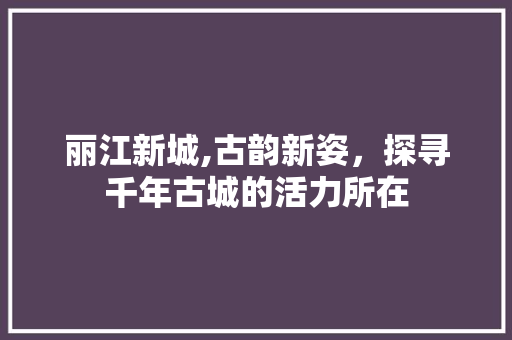 丽江新城,古韵新姿，探寻千年古城的活力所在