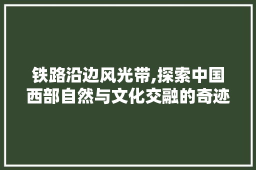 铁路沿边风光带,探索中国西部自然与文化交融的奇迹  第1张