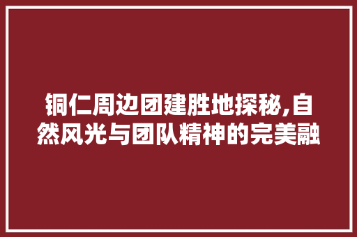 铜仁周边团建胜地探秘,自然风光与团队精神的完美融合