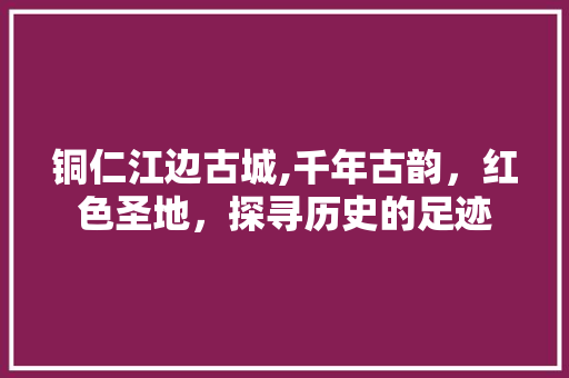 铜仁江边古城,千年古韵，红色圣地，探寻历史的足迹