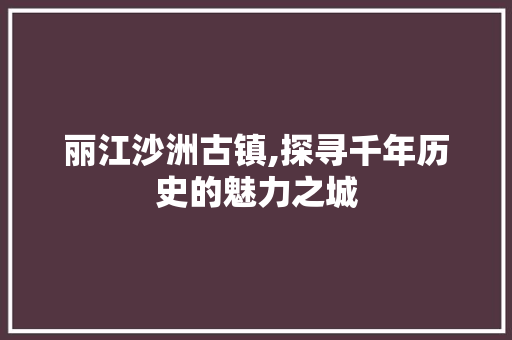 丽江沙洲古镇,探寻千年历史的魅力之城  第1张