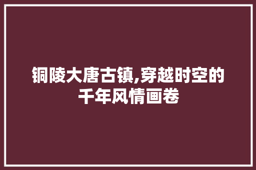 铜陵大唐古镇,穿越时空的千年风情画卷