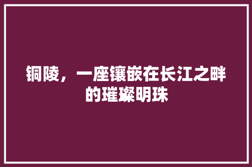 铜陵，一座镶嵌在长江之畔的璀璨明珠