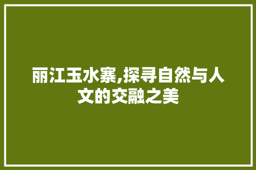 丽江玉水寨,探寻自然与人文的交融之美