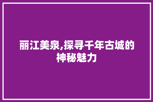 丽江美泉,探寻千年古城的神秘魅力  第1张