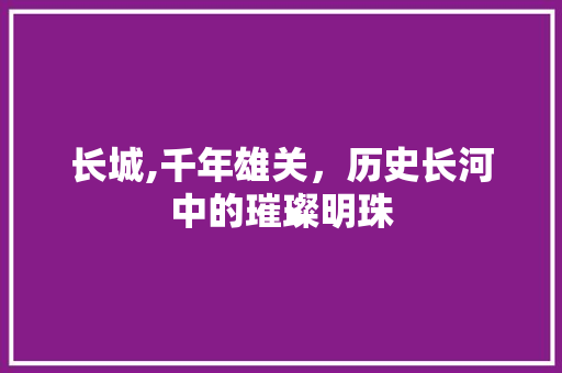 长城,千年雄关，历史长河中的璀璨明珠